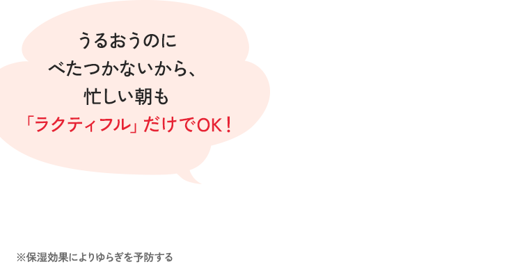 潤うのにベタつかないから、忙しい朝もラクティフルだけでOK！